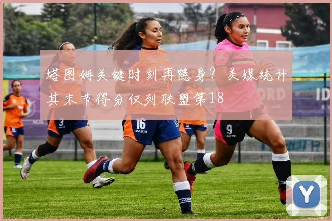 塔图姆关键时刻再隐身？美媒统计其末节得分仅列联盟第18