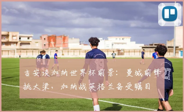 吉安谈加纳世界杯前景:曼城前锋挑大梁,加纳战英格兰备受瞩目