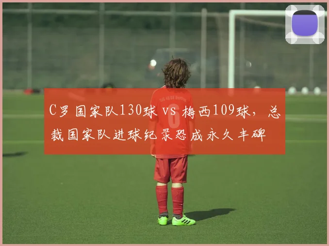 C罗国家队130球 vs 梅西109球，总裁国家队进球纪录恐成永久丰碑