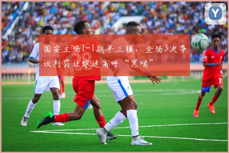 国安主场1-1战平三镇，全场3次争议判罚让球迷高呼“黑哨”