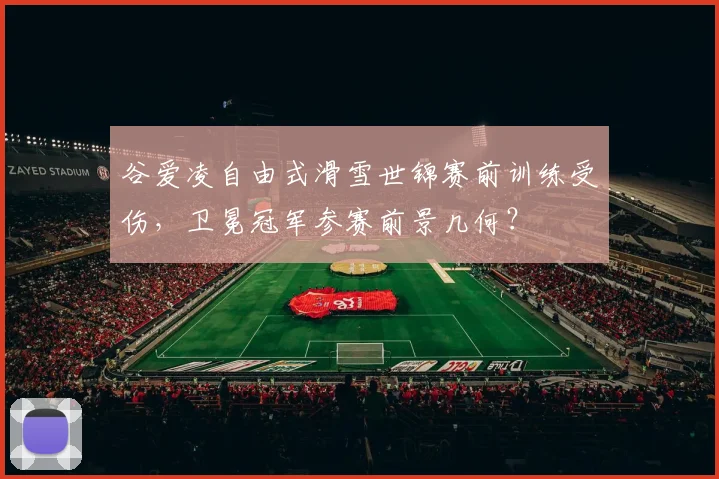 谷爱凌自由式滑雪世锦赛前训练受伤，卫冕冠军参赛前景几何？