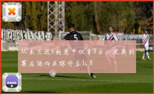 AC米兰近6轮意甲仅拿8分,皮奥利赛后场均丢球升至1.8