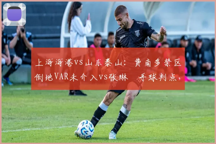 上海海港vs山东泰山：费南多禁区倒地VAR未介入vs张琳芃手球判点，双重标准引热议