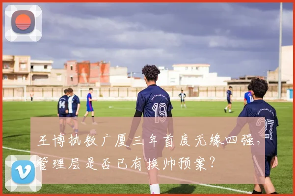 王博执教广厦三年首度无缘四强,管理层是否已有换帅预案?