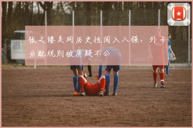 张之臻美网历史性闯入八强，外卡分配规则被质疑不公