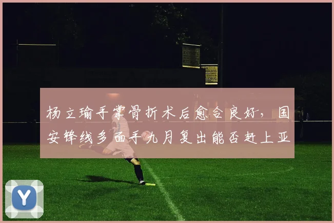 杨立瑜手掌骨折术后愈合良好，国安锋线多面手九月复出能否赶上亚冠？